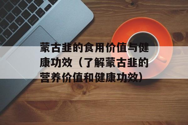蒙古韭的食用价值与健康功效（了解蒙古韭的营养价值和健康功效）-第1张图片-