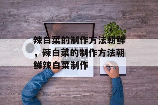辣白菜的制作方法朝鲜，辣白菜的制作方法朝鲜辣白菜制作-第1张图片-