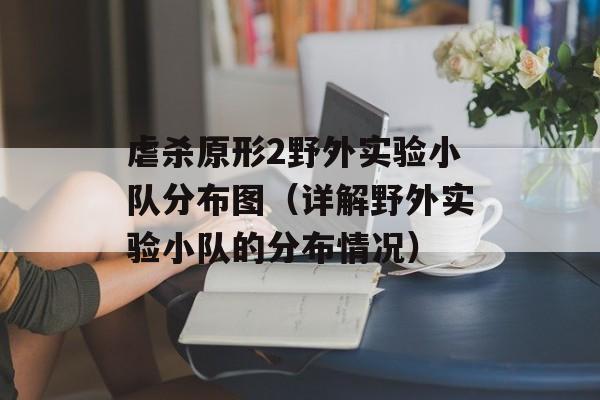 虐杀原形2野外实验小队分布图（详解野外实验小队的分布情况）-第1张图片-