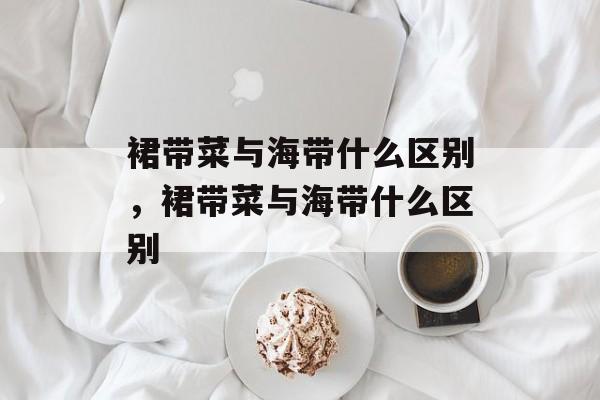 裙带菜与海带什么区别，裙带菜与海带什么区别-第1张图片-