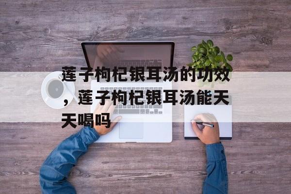 莲子枸杞银耳汤的功效，莲子枸杞银耳汤能天天喝吗-第1张图片-