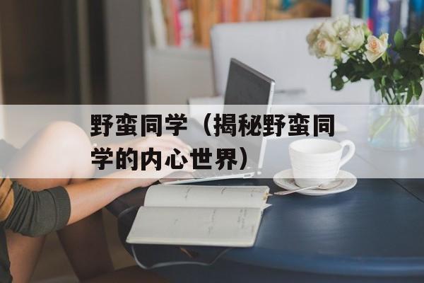 野蛮同学（揭秘野蛮同学的内心世界）-第1张图片-