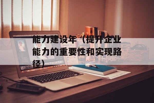 能力建设年（提升企业能力的重要性和实现路径）-第1张图片-