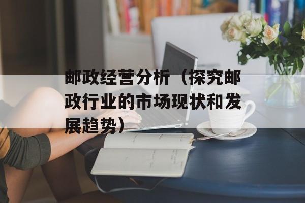 邮政经营分析（探究邮政行业的市场现状和发展趋势）-第1张图片-