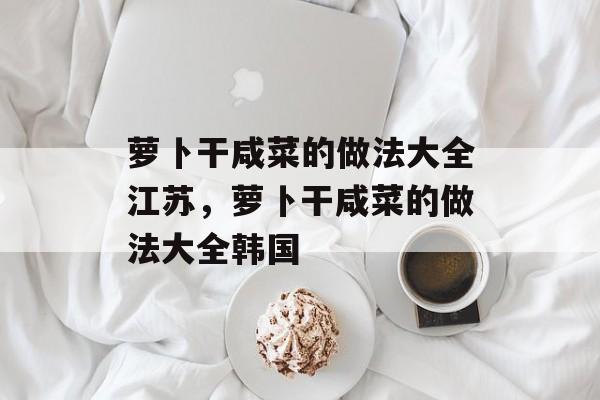 萝卜干咸菜的做法大全江苏，萝卜干咸菜的做法大全韩国-第1张图片-