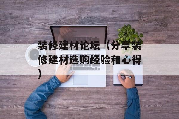 装修建材论坛（分享装修建材选购经验和心得）-第1张图片-