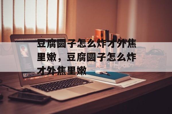 豆腐圆子怎么炸才外焦里嫩，豆腐圆子怎么炸才外焦里嫩-第1张图片-