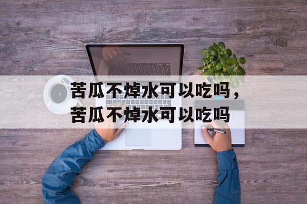 苦瓜不焯水可以吃吗，苦瓜不焯水可以吃吗-第1张图片-