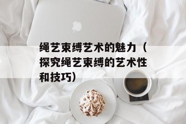 绳艺束缚艺术的魅力（探究绳艺束缚的艺术性和技巧）-第1张图片-