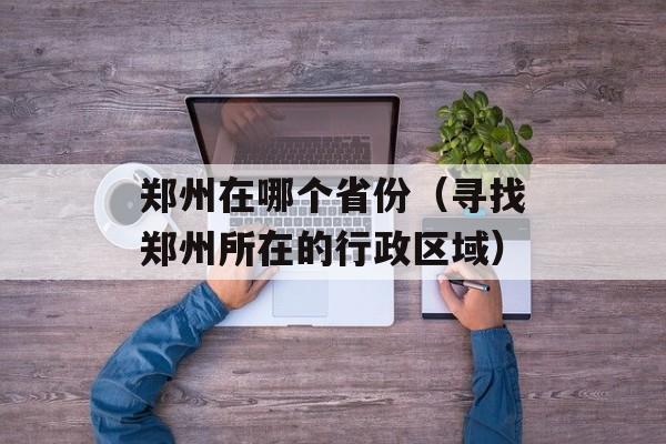 郑州在哪个省份（寻找郑州所在的行政区域）-第1张图片-