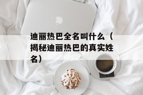 迪丽热巴全名叫什么（揭秘迪丽热巴的真实姓名）-第1张图片-