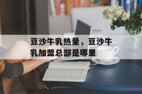 豆沙牛乳热量，豆沙牛乳加盟总部是哪里-第1张图片-