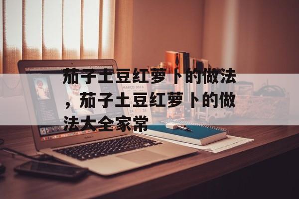 茄子土豆红萝卜的做法，茄子土豆红萝卜的做法大全家常-第1张图片-