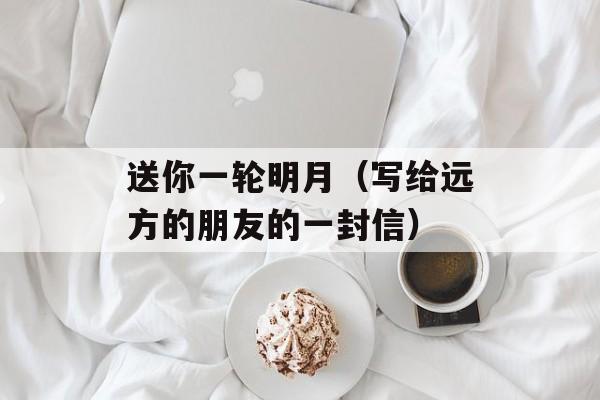 送你一轮明月（写给远方的朋友的一封信）-第1张图片-