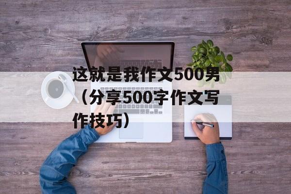 这就是我作文500男（分享500字作文写作技巧）-第1张图片-