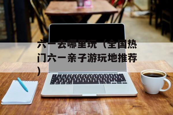 六一去哪里玩（全国热门六一亲子游玩地推荐）-第1张图片-