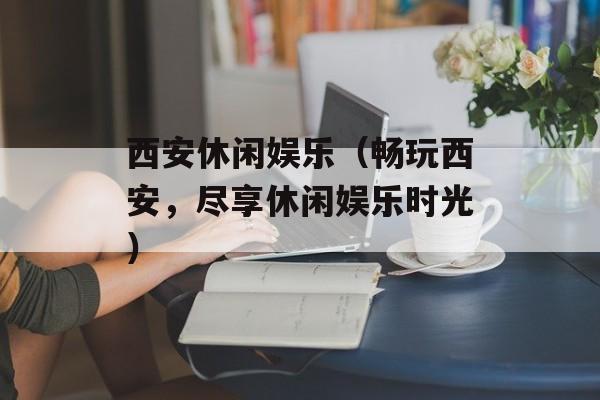 西安休闲娱乐（畅玩西安，尽享休闲娱乐时光）-第1张图片-