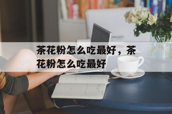 茶花粉怎么吃最好，茶花粉怎么吃最好-第1张图片-