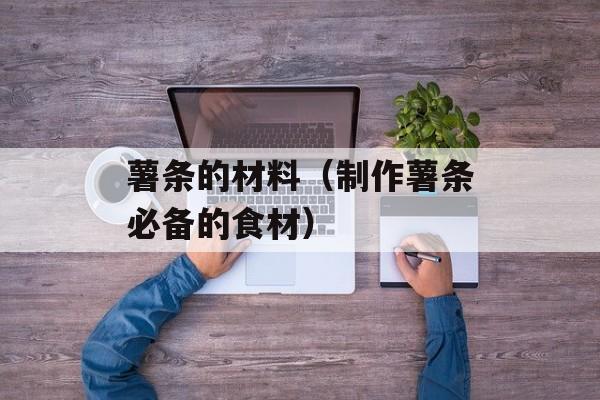薯条的材料（制作薯条必备的食材）-第1张图片-