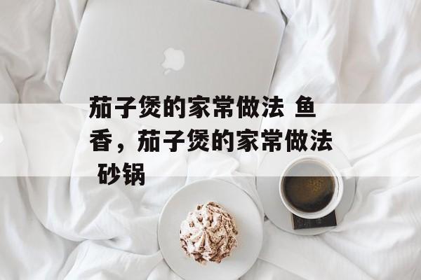 茄子煲的家常做法 鱼香，茄子煲的家常做法 砂锅-第1张图片-