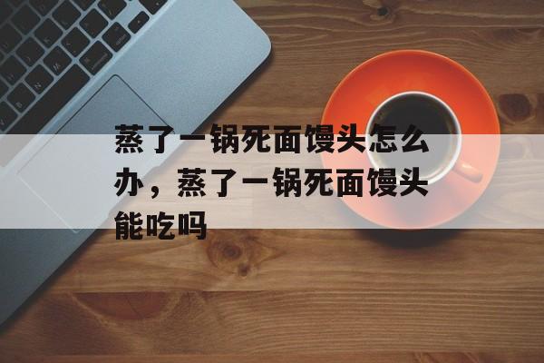 蒸了一锅死面馒头怎么办，蒸了一锅死面馒头能吃吗-第1张图片-
