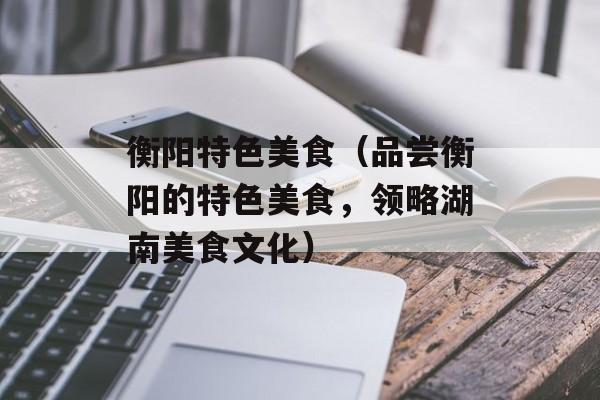 衡阳特色美食（品尝衡阳的特色美食，领略湖南美食文化）-第1张图片-