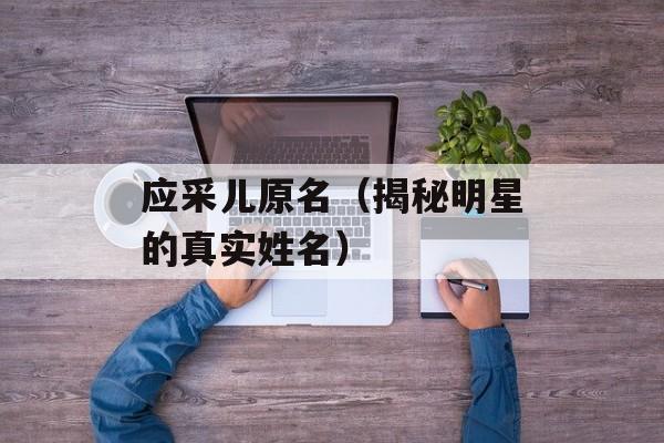 应采儿原名（揭秘明星的真实姓名）-第1张图片-