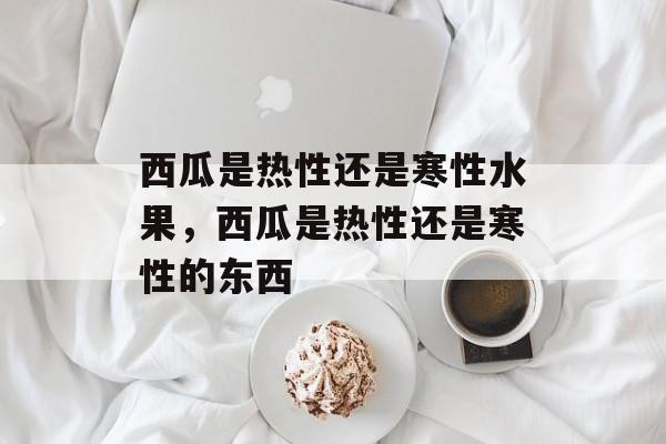 西瓜是热性还是寒性水果，西瓜是热性还是寒性的东西-第1张图片-
