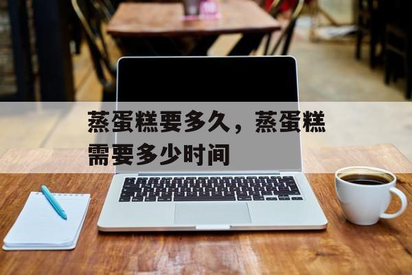 蒸蛋糕要多久，蒸蛋糕需要多少时间-第1张图片-