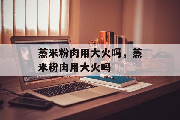 蒸米粉肉用大火吗，蒸米粉肉用大火吗-第1张图片-