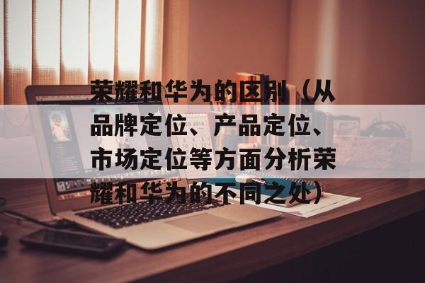 荣耀和华为的区别（从品牌定位、产品定位、市场定位等方面分析荣耀和华为的不同之处）-第1张图片-