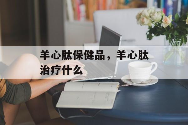 羊心肽保健品，羊心肽治疗什么-第1张图片-