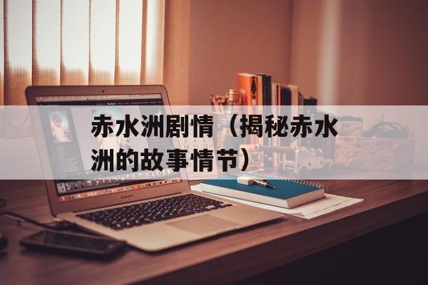 赤水洲剧情（揭秘赤水洲的故事情节）-第1张图片-