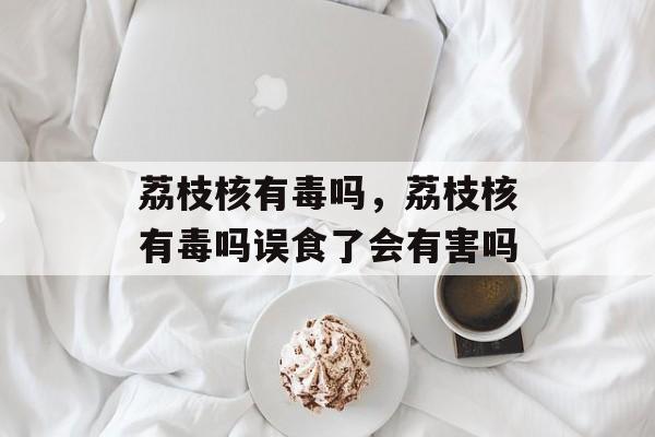 荔枝核有毒吗，荔枝核有毒吗误食了会有害吗-第1张图片-