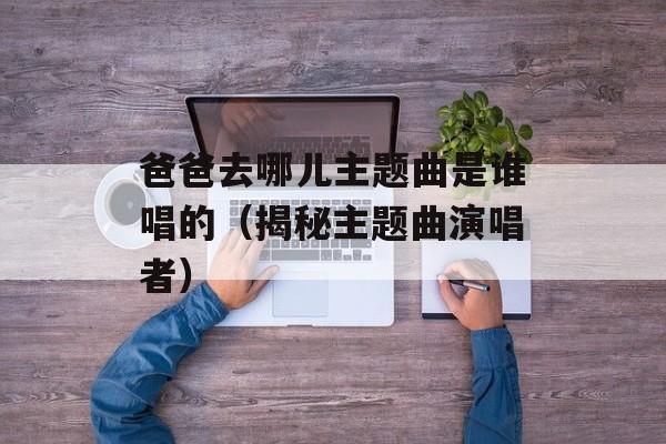 爸爸去哪儿主题曲是谁唱的（揭秘主题曲演唱者）-第1张图片-