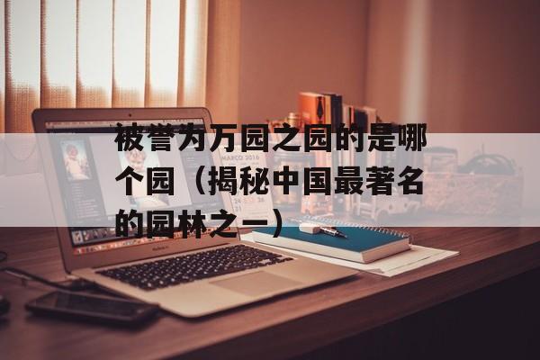 被誉为万园之园的是哪个园（揭秘中国最著名的园林之一）-第1张图片-