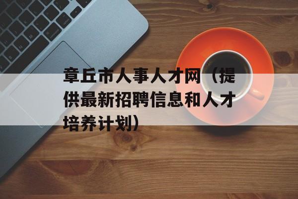 章丘市人事人才网（提供最新招聘信息和人才培养计划）-第1张图片-