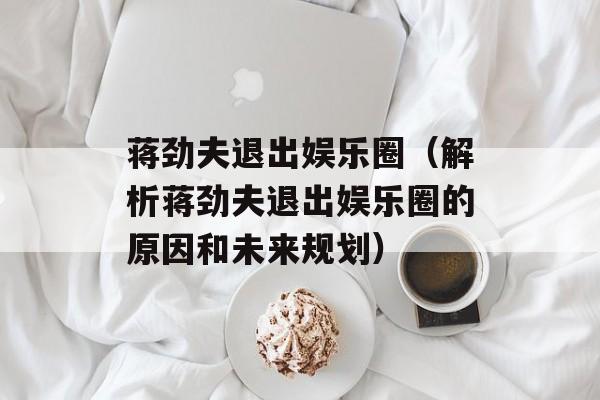 蒋劲夫退出娱乐圈（解析蒋劲夫退出娱乐圈的原因和未来规划）-第1张图片-