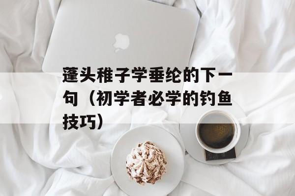 蓬头稚子学垂纶的下一句（初学者必学的钓鱼技巧）-第1张图片-