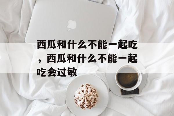 西瓜和什么不能一起吃，西瓜和什么不能一起吃会过敏-第1张图片-