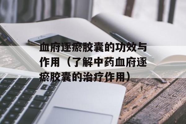 血府逐瘀胶囊的功效与作用（了解中药血府逐瘀胶囊的治疗作用）-第1张图片-
