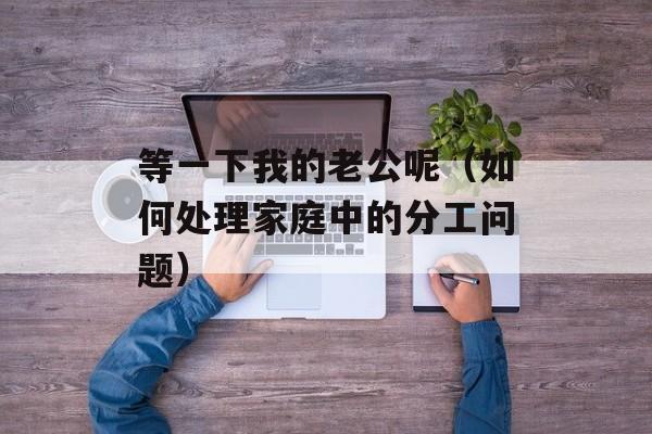 等一下我的老公呢（如何处理家庭中的分工问题）-第1张图片-