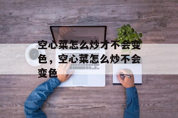 空心菜怎么炒才不会变色，空心菜怎么炒不会变色-第1张图片-