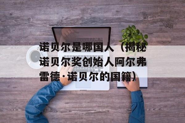 诺贝尔是哪国人（揭秘诺贝尔奖创始人阿尔弗雷德·诺贝尔的国籍）-第1张图片-