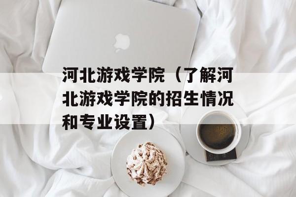 河北游戏学院（了解河北游戏学院的招生情况和专业设置）-第1张图片-