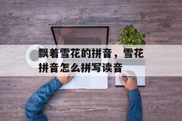 飘着雪花的拼音，雪花拼音怎么拼写读音-第1张图片-