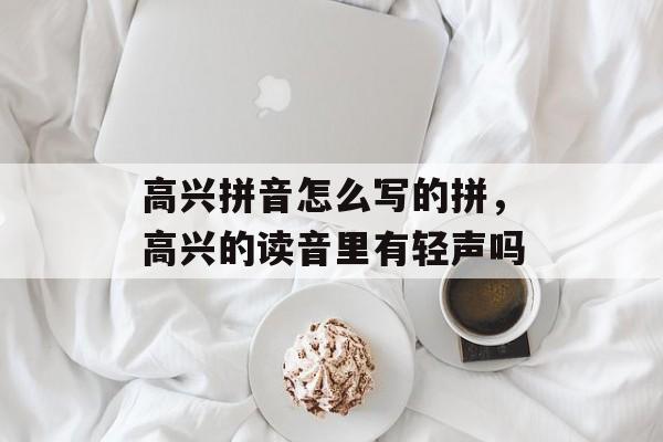 高兴拼音怎么写的拼，高兴的读音里有轻声吗-第1张图片-