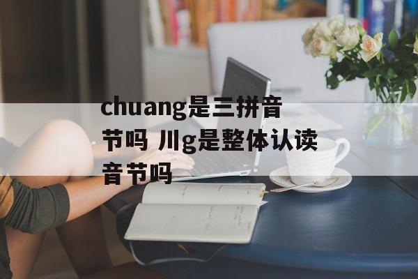 chuang是三拼音节吗 川g是整体认读音节吗-第1张图片-