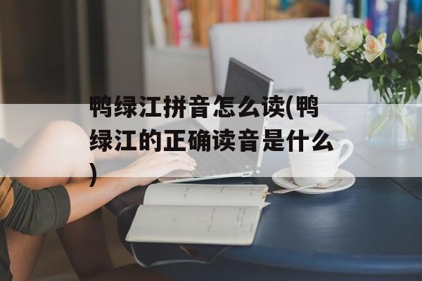 鸭绿江拼音怎么读(鸭绿江的正确读音是什么)-第1张图片-