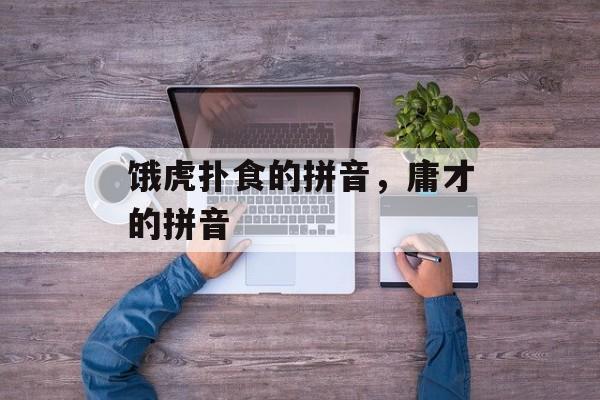 饿虎扑食的拼音，庸才的拼音-第1张图片-